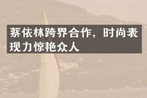 蔡依林跨界合作，时尚表现力惊艳众人