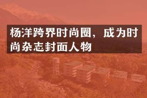 杨洋跨界时尚圈，成为时尚杂志封面人物