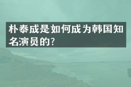 朴泰成是如何成为韩国知名演员的？