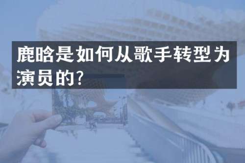 鹿晗是如何从歌手转型为演员的？