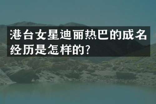 港台女星迪丽热巴的成名经历是怎样的？