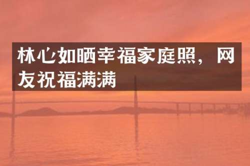 林心如晒幸福家庭照，网友祝福满满