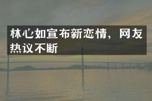 林心如宣布新恋情，网友热议不断