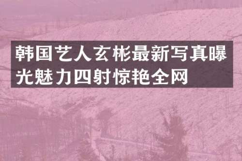 韩国艺人玄彬最新写真曝光魅力四射惊艳全网