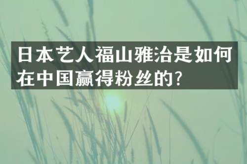 日本艺人福山雅治是如何在中国赢得粉丝的？