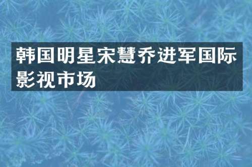 韩国明星宋慧乔进军国际影视市场