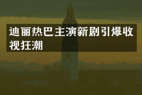 迪丽热巴主演新剧收视狂潮