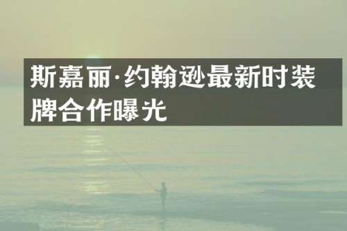 斯嘉丽·约翰逊最新时装品牌合作曝光