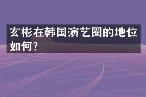 玄彬在韩国演艺圈的地位如何？