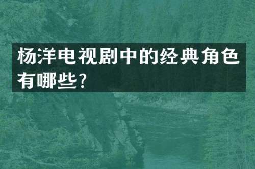 杨洋电视剧中的经典角色有哪些？