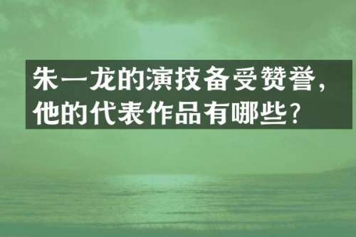 朱一龙的演技备受赞誉，他的代表作品有哪些？