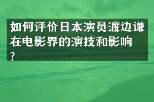 如何评价日本演员渡边谦在电影界的演技和影响力？