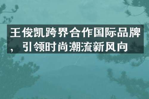 王俊凯跨界合作国际品牌，引领时尚潮流新风向
