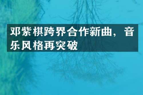 邓紫棋跨界合作新曲，音乐风格再突破