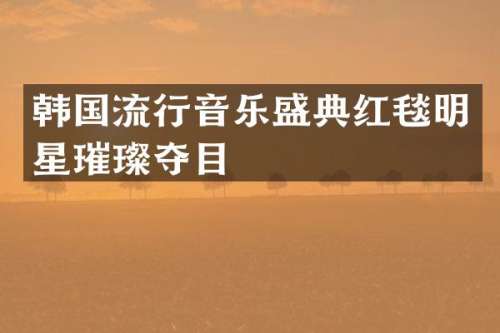 韩国流行音乐盛典红毯明星璀璨夺目