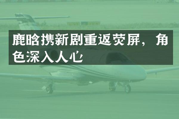 鹿晗携新剧重返荧屏，角色深入人心
