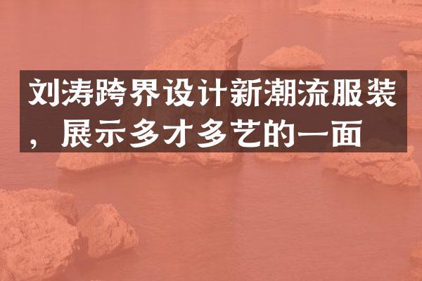 刘涛跨界设计新潮流服装，展示多才多艺的一面