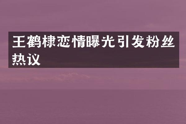 王鹤棣恋情曝光引发粉丝热议
