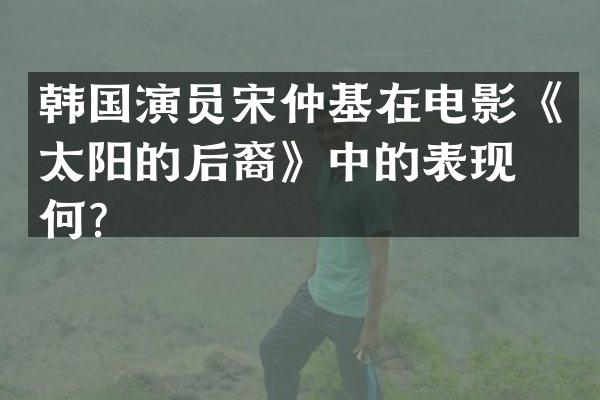 韩国演员宋仲基在电影《太阳的后裔》中的表现如何？