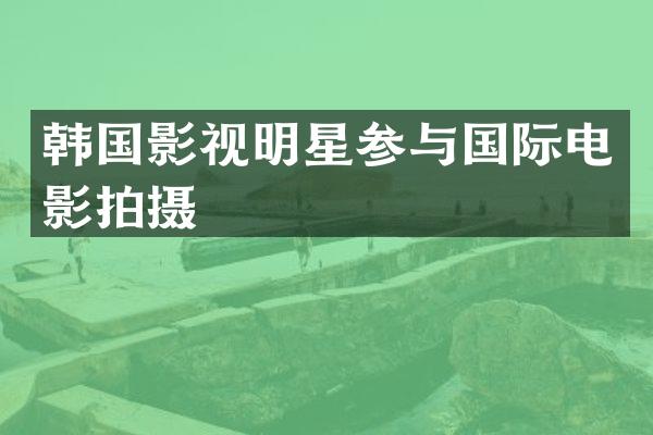 韩国影视明星参与国际电影拍摄