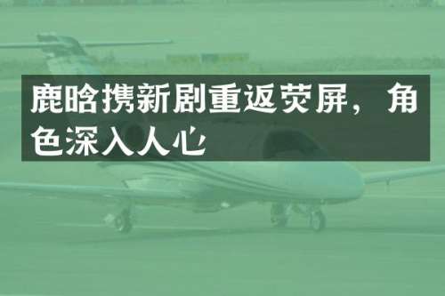 鹿晗携新剧重返荧屏，角色深入人心