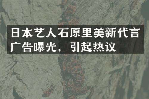 日本艺人石原里美新代言广告曝光，引起热议