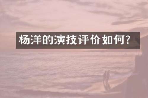 杨洋的演技评价如何？