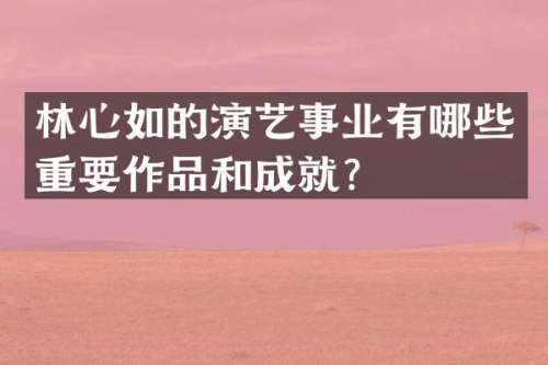 林心如的演艺事业有哪些重要作品和成就？