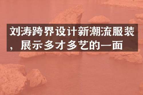 刘涛跨界设计新潮流服装，展示多才多艺的一面