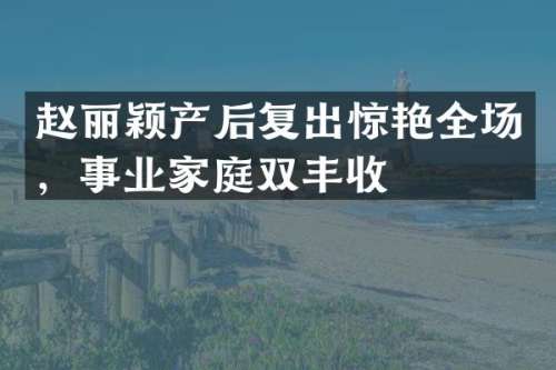 赵丽颖产后复出惊艳全场，事业家庭双丰收