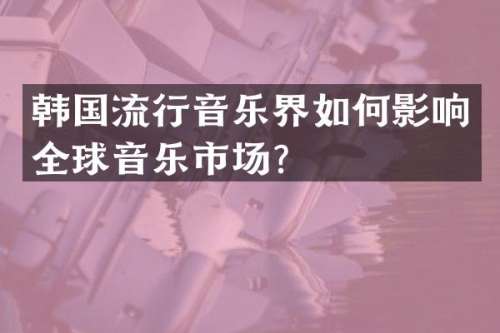 韩国流行音乐界如何影响全球音乐市场？