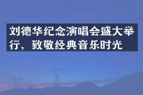 刘德华纪念演唱会盛大举行，致敬经典音乐时光
