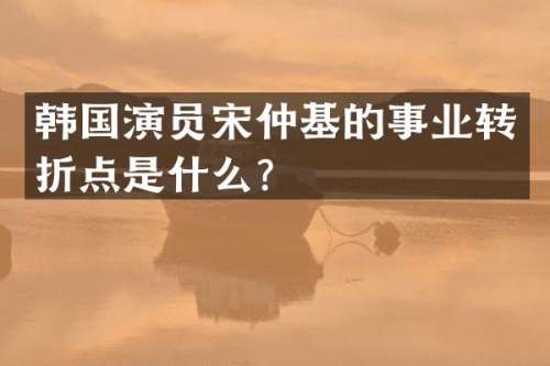 韩国演员宋仲基的事业转折点是什么？