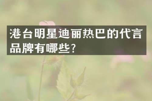港台明星迪丽热巴的代言品牌有哪些？