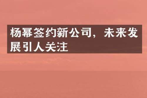 杨幂签约新公司，未来发展引人关注