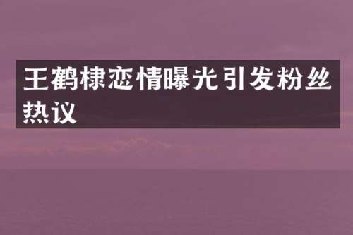 王鹤棣恋情曝光引发粉丝热议