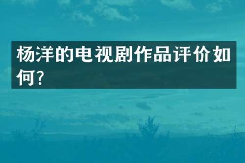 杨洋的电视剧作品评价如何？