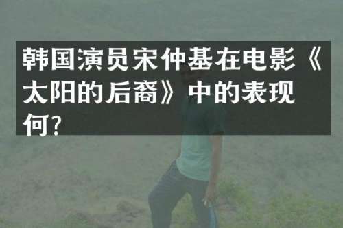 韩国演员宋仲基在电影《太阳的后裔》中的表现如何？