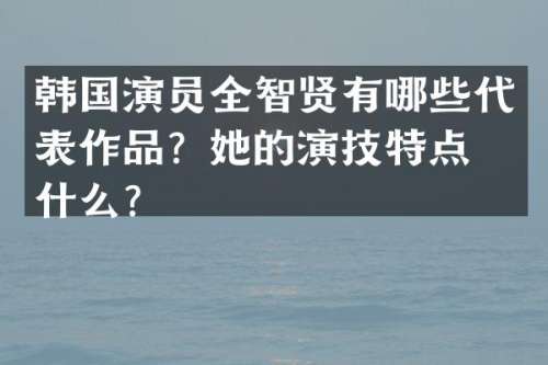 韩国演员全智贤有哪些代表作品？她的演技特点是什么？