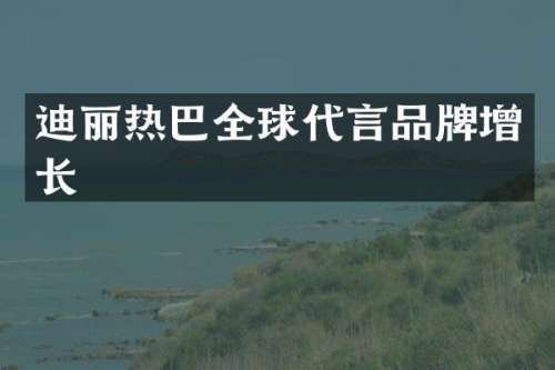 迪丽热巴全球代言品牌增长
