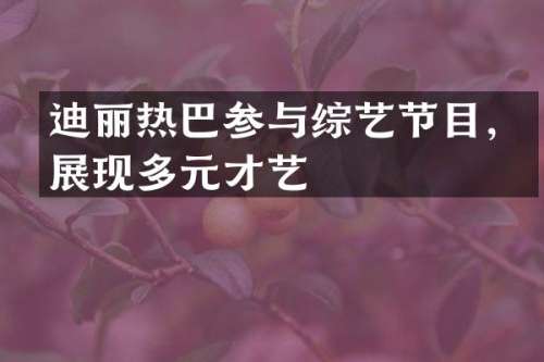 迪丽热巴参与综艺节目，展现多元才艺