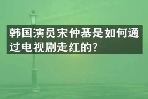 韩国演员宋仲基是如何通过电视剧走红的？