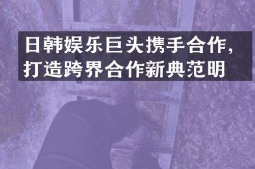 日韩娱乐巨头携手合作，打造跨界合作新典范明星