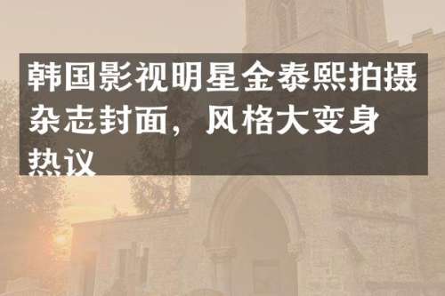 韩国影视明星金泰熙拍摄杂志封面，风格大变身引热议