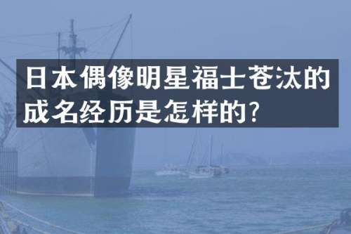日本偶像明星福士苍汰的成名经历是怎样的？