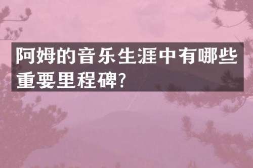 阿姆的音乐生涯中有哪些重要里程碑？