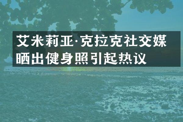 艾米莉亚·克拉克社交媒体晒出健身照引起热议