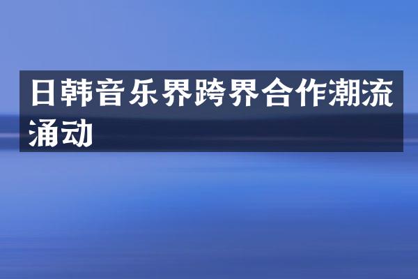 日韩音乐界跨界合作潮流涌动