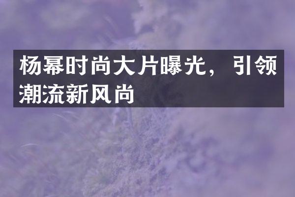 杨幂时尚大片曝光，引领潮流新风尚