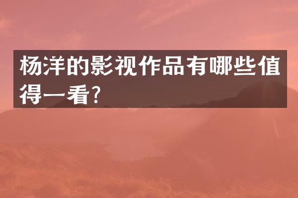 杨洋的影视作品有哪些值得一看？